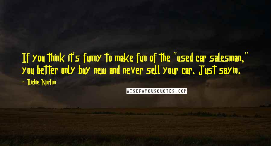 Richie Norton Quotes: If you think it's funny to make fun of the "used car salesman," you better only buy new and never sell your car. Just sayin.