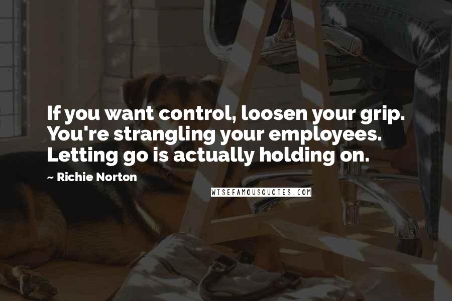 Richie Norton Quotes: If you want control, loosen your grip. You're strangling your employees. Letting go is actually holding on.