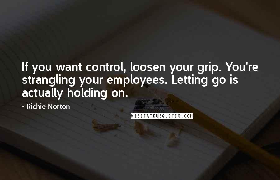 Richie Norton Quotes: If you want control, loosen your grip. You're strangling your employees. Letting go is actually holding on.