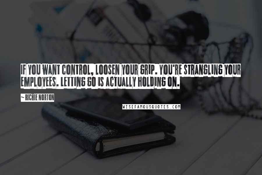 Richie Norton Quotes: If you want control, loosen your grip. You're strangling your employees. Letting go is actually holding on.