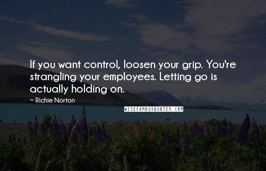 Richie Norton Quotes: If you want control, loosen your grip. You're strangling your employees. Letting go is actually holding on.