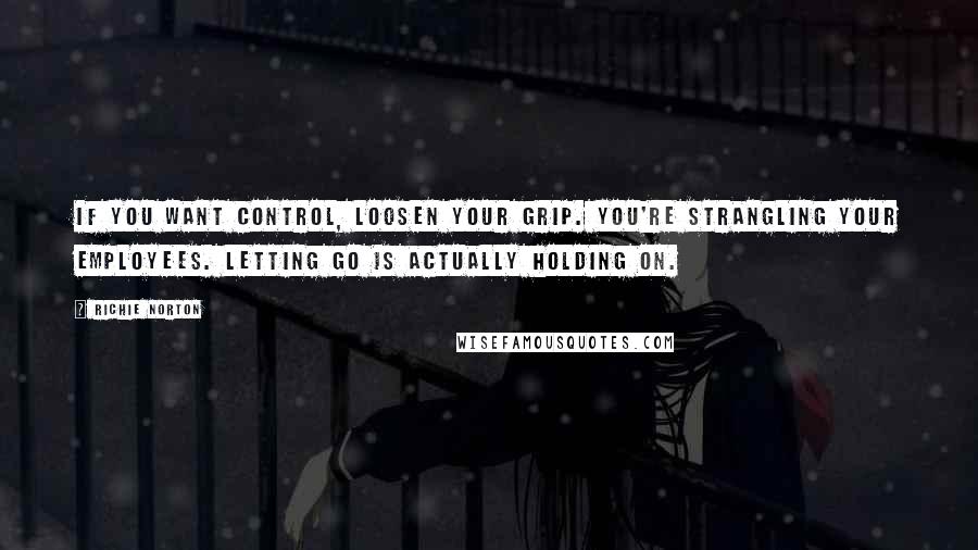 Richie Norton Quotes: If you want control, loosen your grip. You're strangling your employees. Letting go is actually holding on.