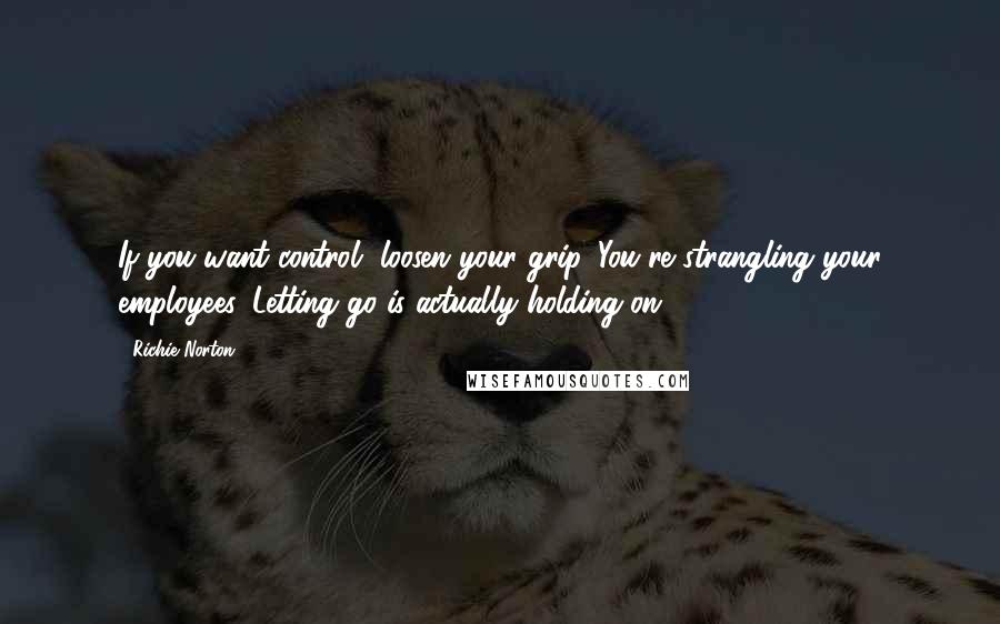 Richie Norton Quotes: If you want control, loosen your grip. You're strangling your employees. Letting go is actually holding on.