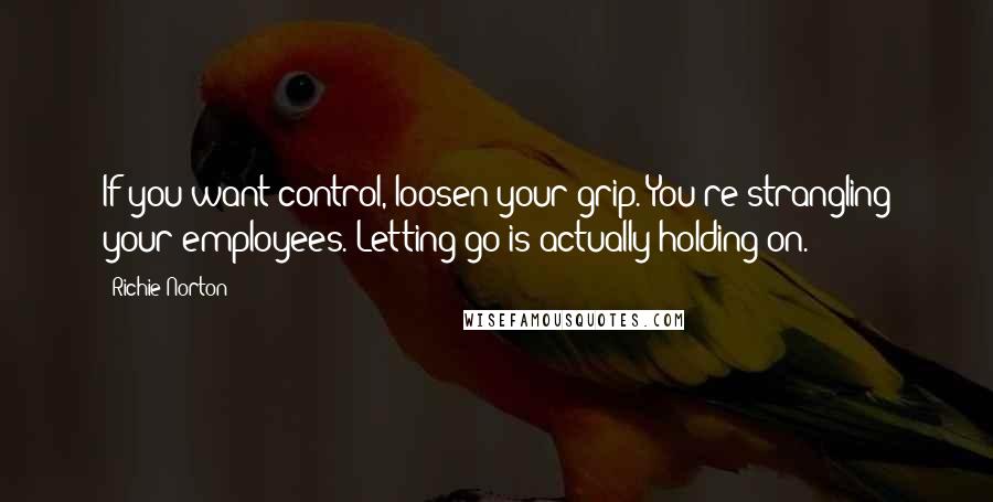 Richie Norton Quotes: If you want control, loosen your grip. You're strangling your employees. Letting go is actually holding on.