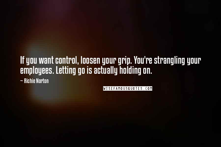 Richie Norton Quotes: If you want control, loosen your grip. You're strangling your employees. Letting go is actually holding on.