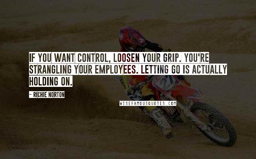 Richie Norton Quotes: If you want control, loosen your grip. You're strangling your employees. Letting go is actually holding on.
