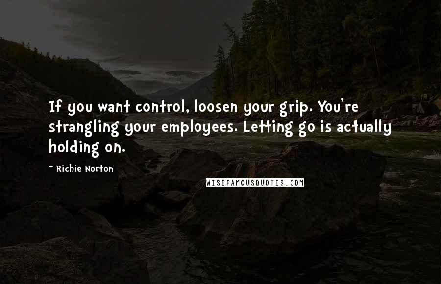 Richie Norton Quotes: If you want control, loosen your grip. You're strangling your employees. Letting go is actually holding on.