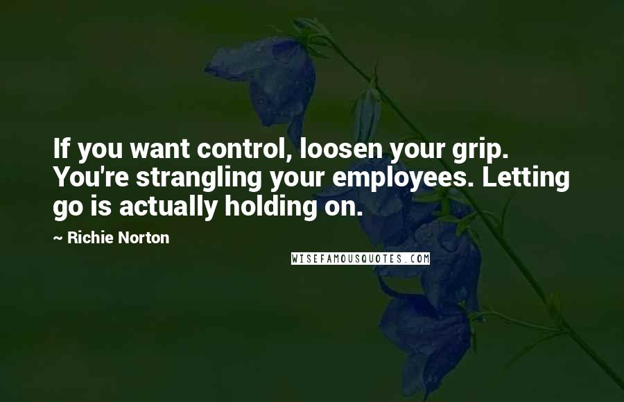 Richie Norton Quotes: If you want control, loosen your grip. You're strangling your employees. Letting go is actually holding on.