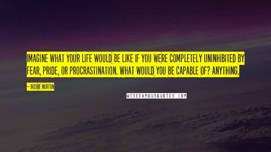 Richie Norton Quotes: Imagine what your life would be like if you were completely uninhibited by fear, pride, or procrastination. What would you be capable of? Anything.