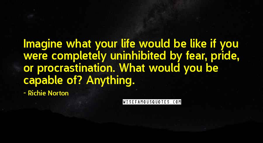 Richie Norton Quotes: Imagine what your life would be like if you were completely uninhibited by fear, pride, or procrastination. What would you be capable of? Anything.