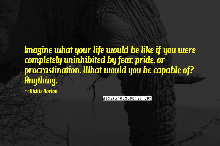 Richie Norton Quotes: Imagine what your life would be like if you were completely uninhibited by fear, pride, or procrastination. What would you be capable of? Anything.