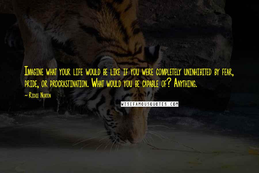 Richie Norton Quotes: Imagine what your life would be like if you were completely uninhibited by fear, pride, or procrastination. What would you be capable of? Anything.