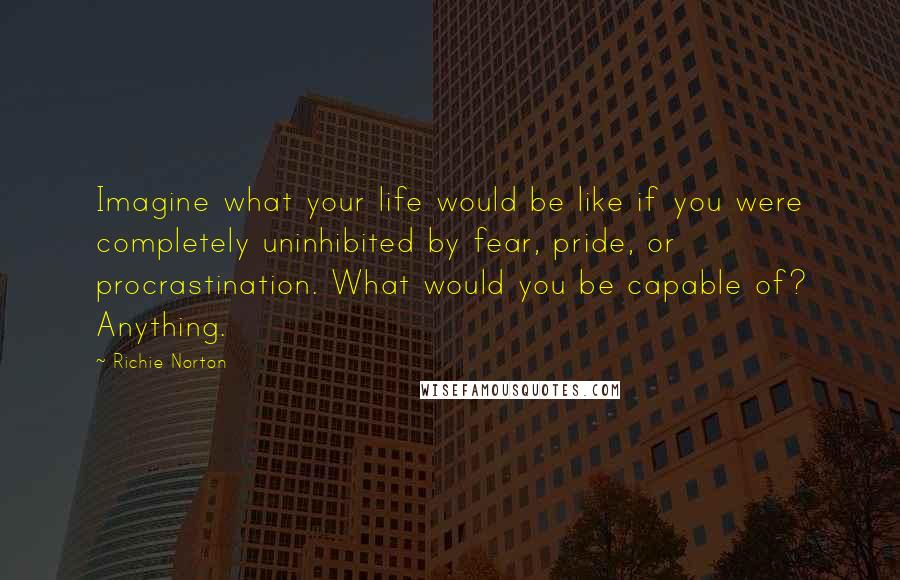 Richie Norton Quotes: Imagine what your life would be like if you were completely uninhibited by fear, pride, or procrastination. What would you be capable of? Anything.