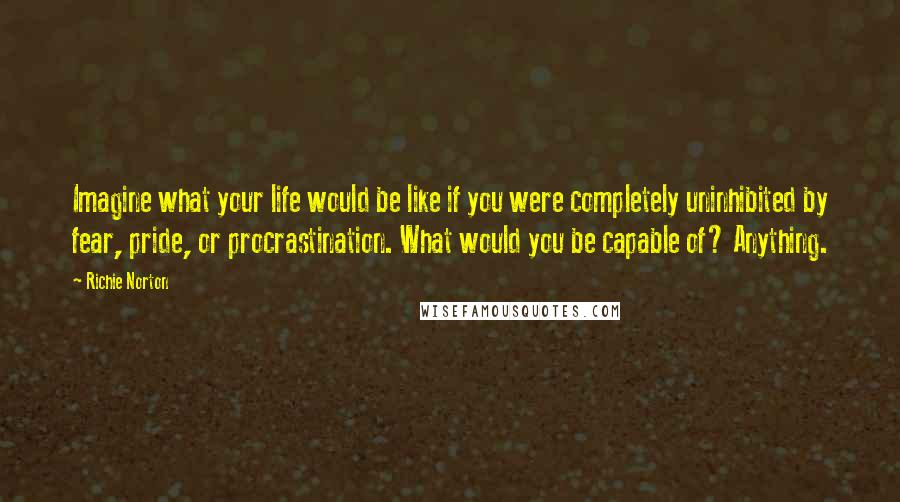 Richie Norton Quotes: Imagine what your life would be like if you were completely uninhibited by fear, pride, or procrastination. What would you be capable of? Anything.