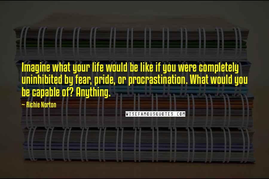 Richie Norton Quotes: Imagine what your life would be like if you were completely uninhibited by fear, pride, or procrastination. What would you be capable of? Anything.