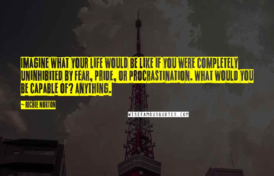 Richie Norton Quotes: Imagine what your life would be like if you were completely uninhibited by fear, pride, or procrastination. What would you be capable of? Anything.