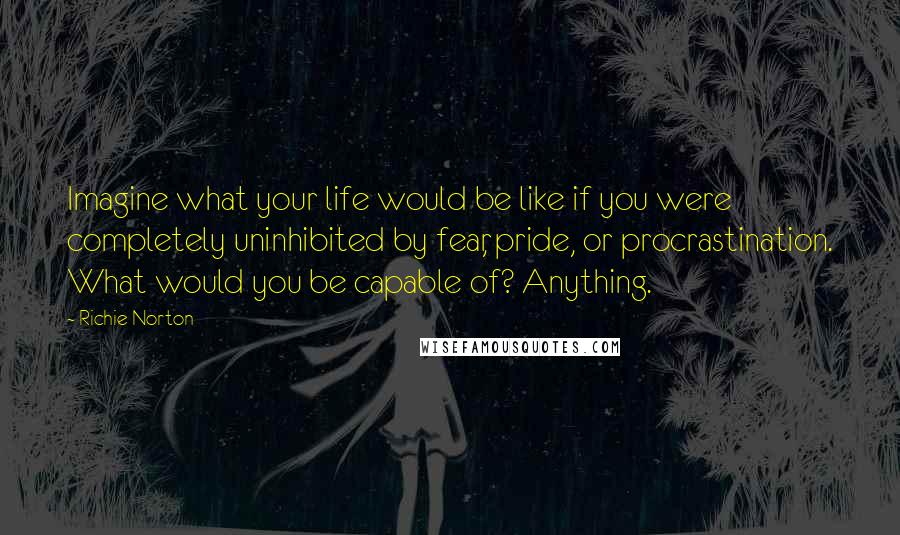 Richie Norton Quotes: Imagine what your life would be like if you were completely uninhibited by fear, pride, or procrastination. What would you be capable of? Anything.