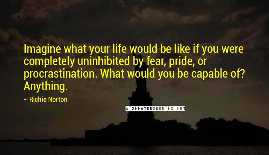 Richie Norton Quotes: Imagine what your life would be like if you were completely uninhibited by fear, pride, or procrastination. What would you be capable of? Anything.