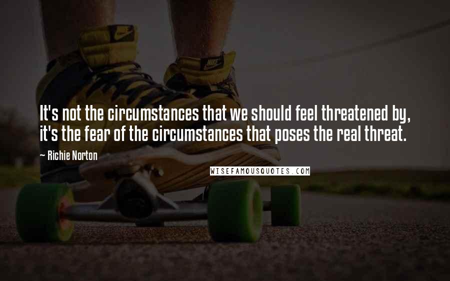 Richie Norton Quotes: It's not the circumstances that we should feel threatened by, it's the fear of the circumstances that poses the real threat.