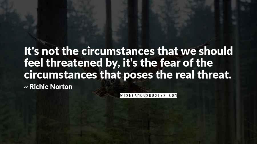 Richie Norton Quotes: It's not the circumstances that we should feel threatened by, it's the fear of the circumstances that poses the real threat.