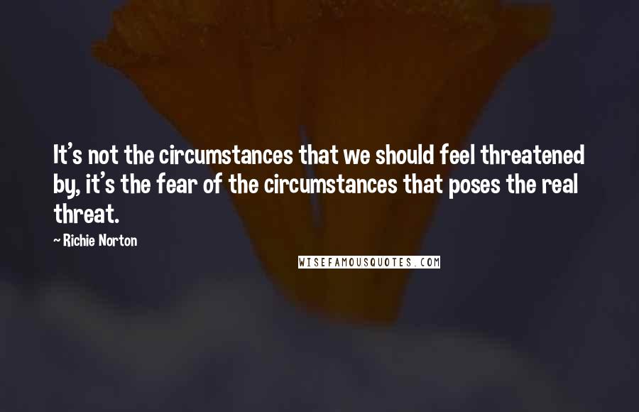 Richie Norton Quotes: It's not the circumstances that we should feel threatened by, it's the fear of the circumstances that poses the real threat.
