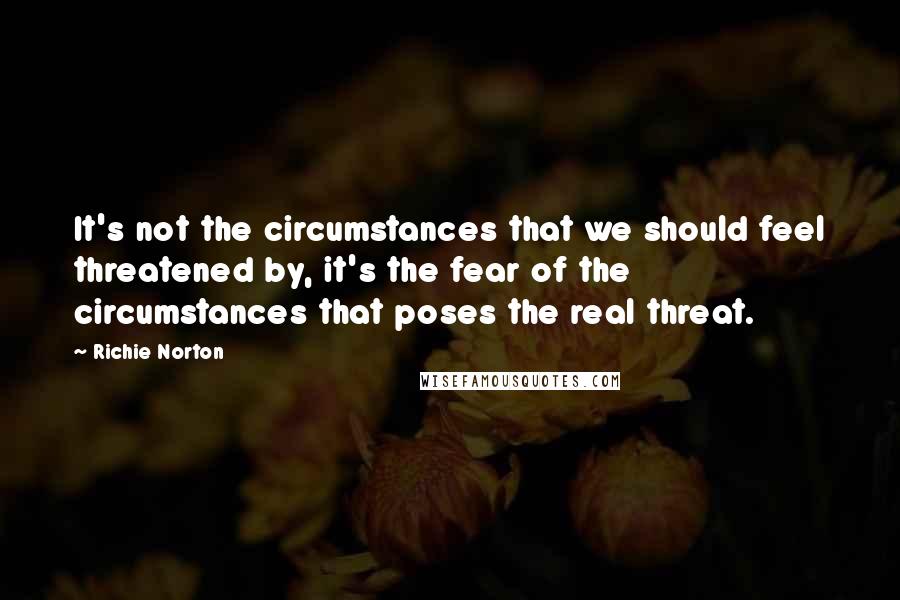 Richie Norton Quotes: It's not the circumstances that we should feel threatened by, it's the fear of the circumstances that poses the real threat.