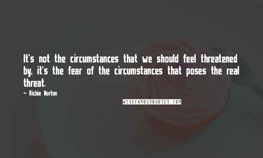 Richie Norton Quotes: It's not the circumstances that we should feel threatened by, it's the fear of the circumstances that poses the real threat.