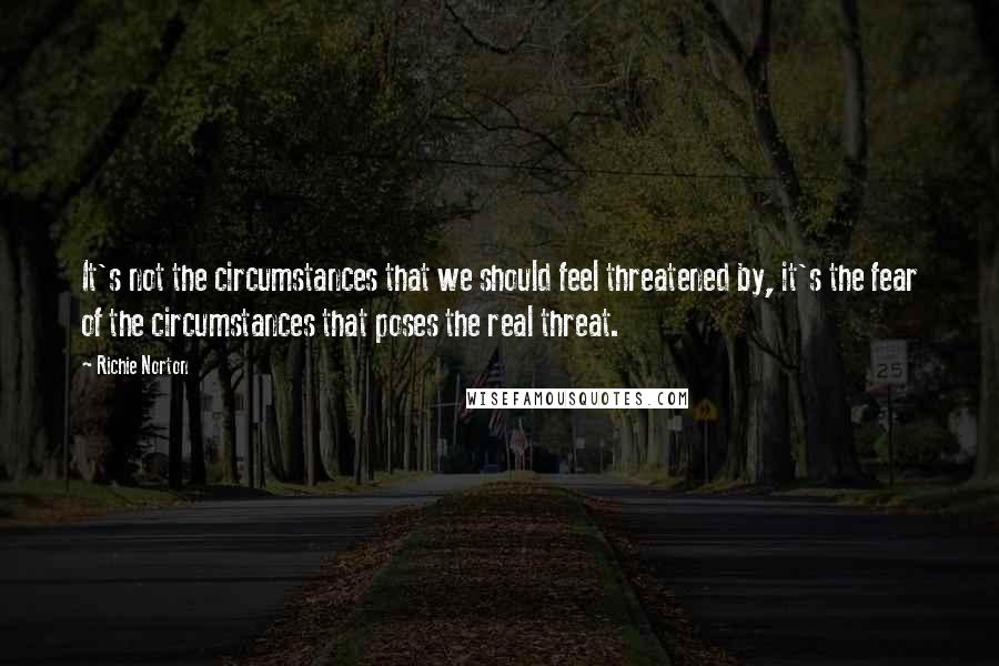 Richie Norton Quotes: It's not the circumstances that we should feel threatened by, it's the fear of the circumstances that poses the real threat.