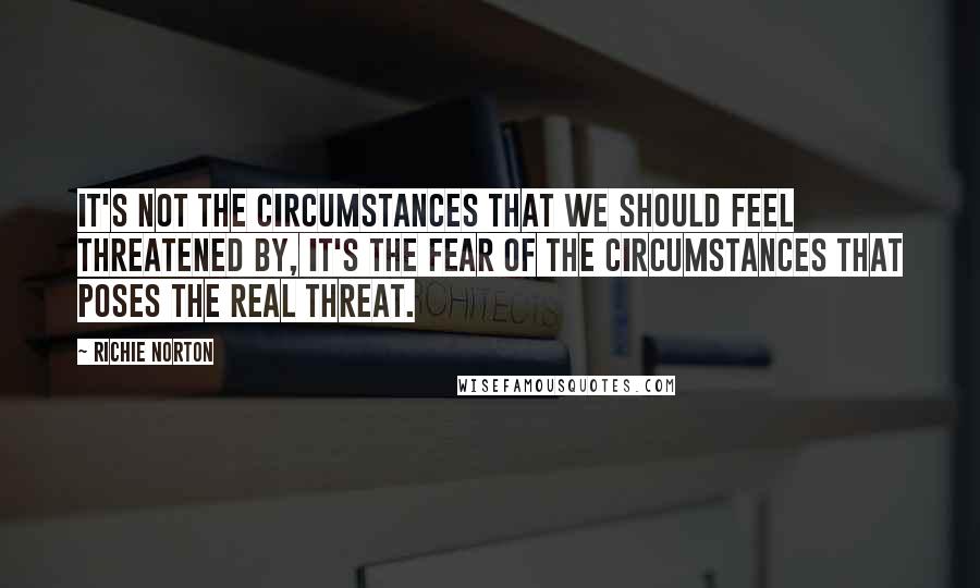 Richie Norton Quotes: It's not the circumstances that we should feel threatened by, it's the fear of the circumstances that poses the real threat.