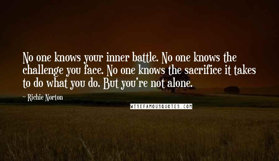 Richie Norton Quotes: No one knows your inner battle. No one knows the challenge you face. No one knows the sacrifice it takes to do what you do. But you're not alone.