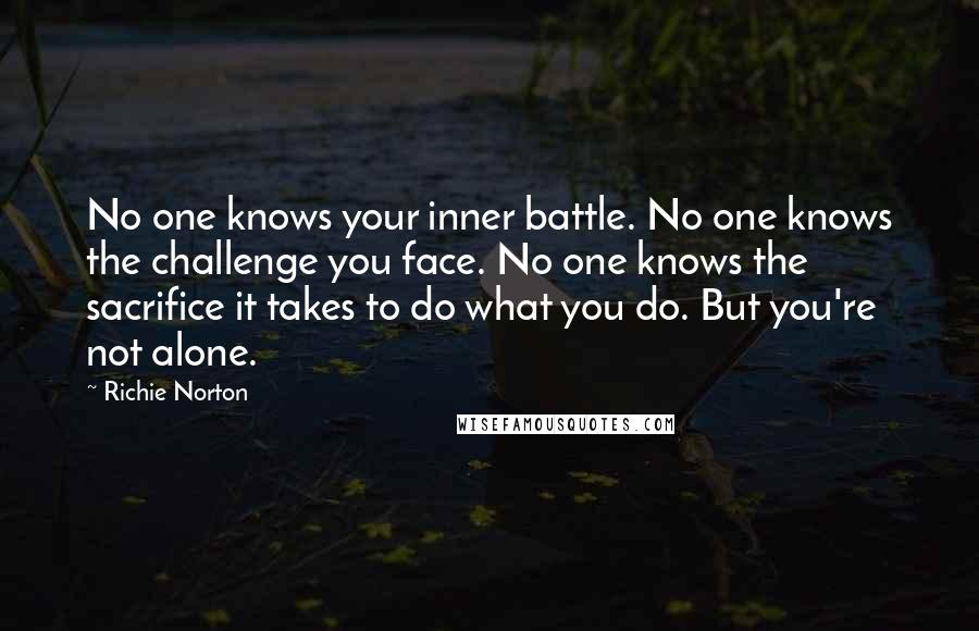Richie Norton Quotes: No one knows your inner battle. No one knows the challenge you face. No one knows the sacrifice it takes to do what you do. But you're not alone.