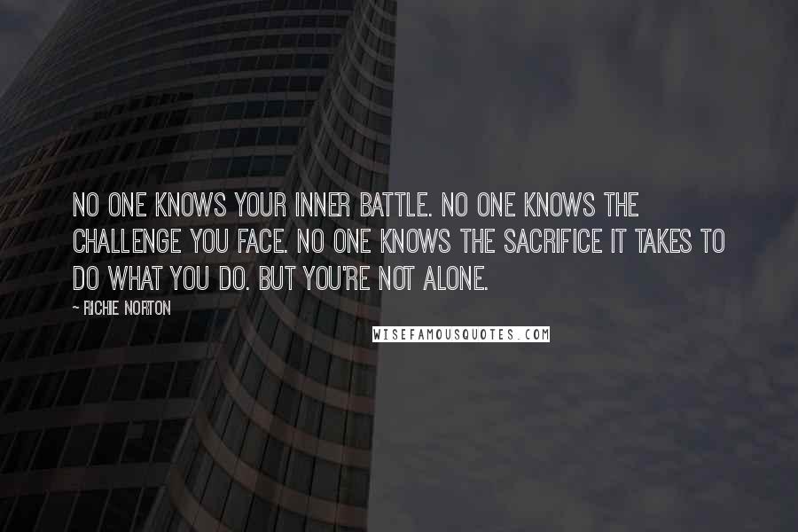 Richie Norton Quotes: No one knows your inner battle. No one knows the challenge you face. No one knows the sacrifice it takes to do what you do. But you're not alone.