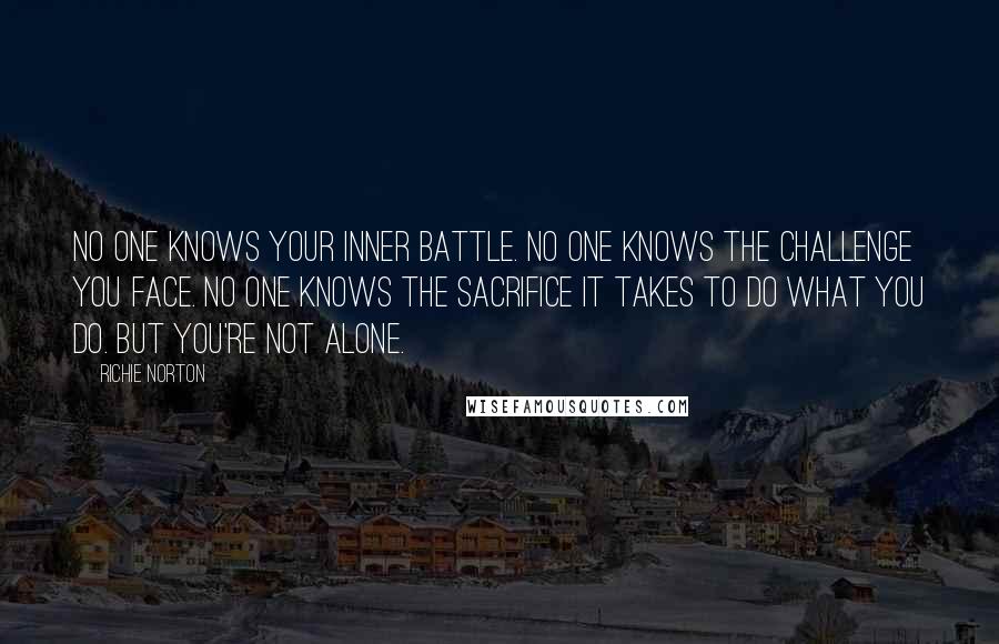Richie Norton Quotes: No one knows your inner battle. No one knows the challenge you face. No one knows the sacrifice it takes to do what you do. But you're not alone.