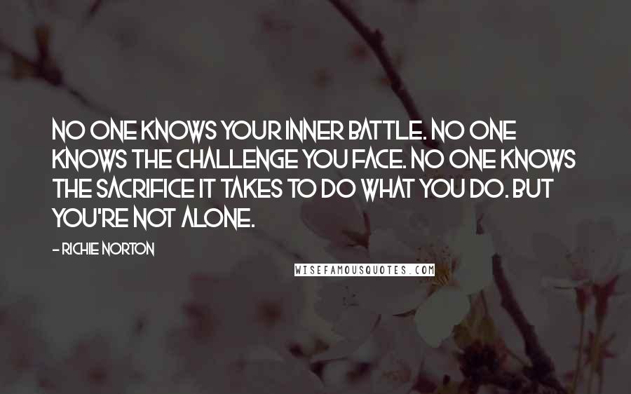 Richie Norton Quotes: No one knows your inner battle. No one knows the challenge you face. No one knows the sacrifice it takes to do what you do. But you're not alone.