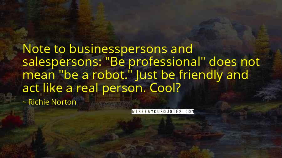 Richie Norton Quotes: Note to businesspersons and salespersons: "Be professional" does not mean "be a robot." Just be friendly and act like a real person. Cool?