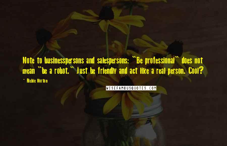 Richie Norton Quotes: Note to businesspersons and salespersons: "Be professional" does not mean "be a robot." Just be friendly and act like a real person. Cool?