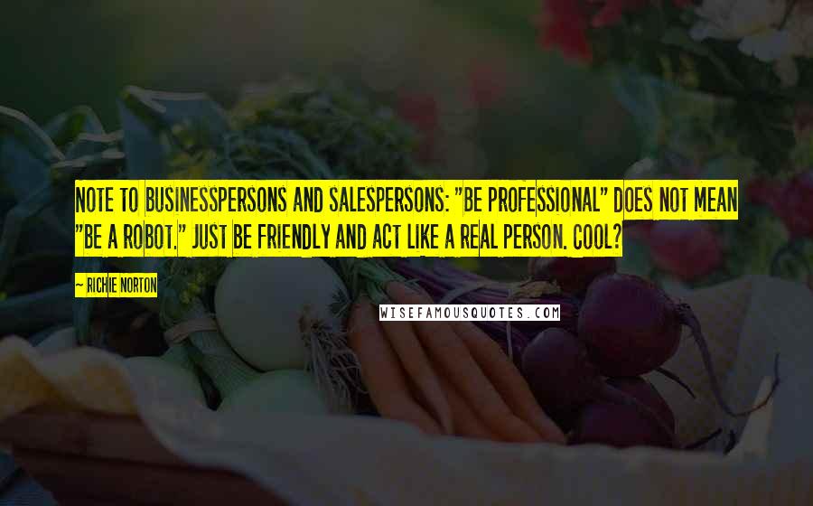 Richie Norton Quotes: Note to businesspersons and salespersons: "Be professional" does not mean "be a robot." Just be friendly and act like a real person. Cool?