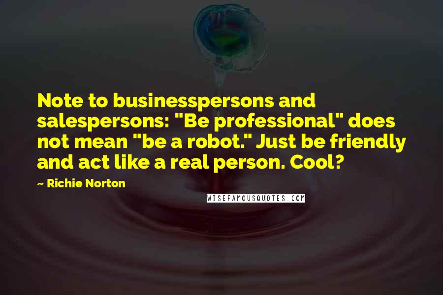 Richie Norton Quotes: Note to businesspersons and salespersons: "Be professional" does not mean "be a robot." Just be friendly and act like a real person. Cool?
