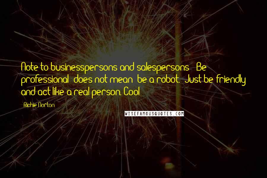 Richie Norton Quotes: Note to businesspersons and salespersons: "Be professional" does not mean "be a robot." Just be friendly and act like a real person. Cool?