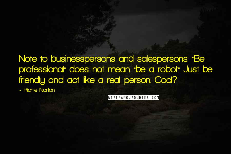 Richie Norton Quotes: Note to businesspersons and salespersons: "Be professional" does not mean "be a robot." Just be friendly and act like a real person. Cool?