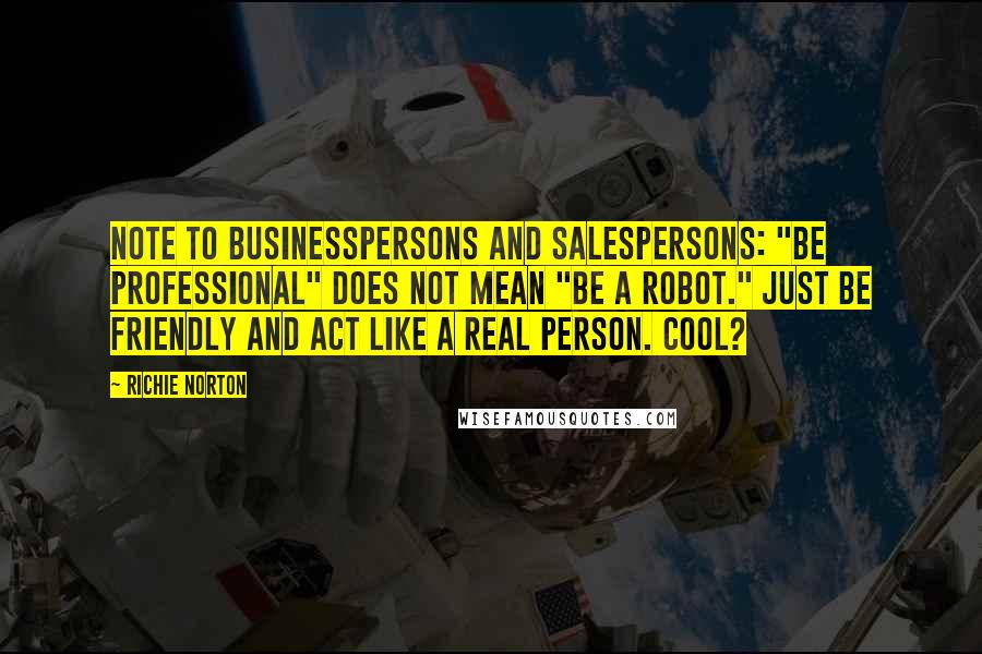 Richie Norton Quotes: Note to businesspersons and salespersons: "Be professional" does not mean "be a robot." Just be friendly and act like a real person. Cool?