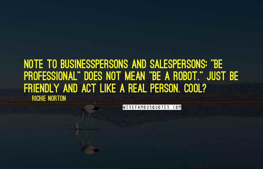 Richie Norton Quotes: Note to businesspersons and salespersons: "Be professional" does not mean "be a robot." Just be friendly and act like a real person. Cool?