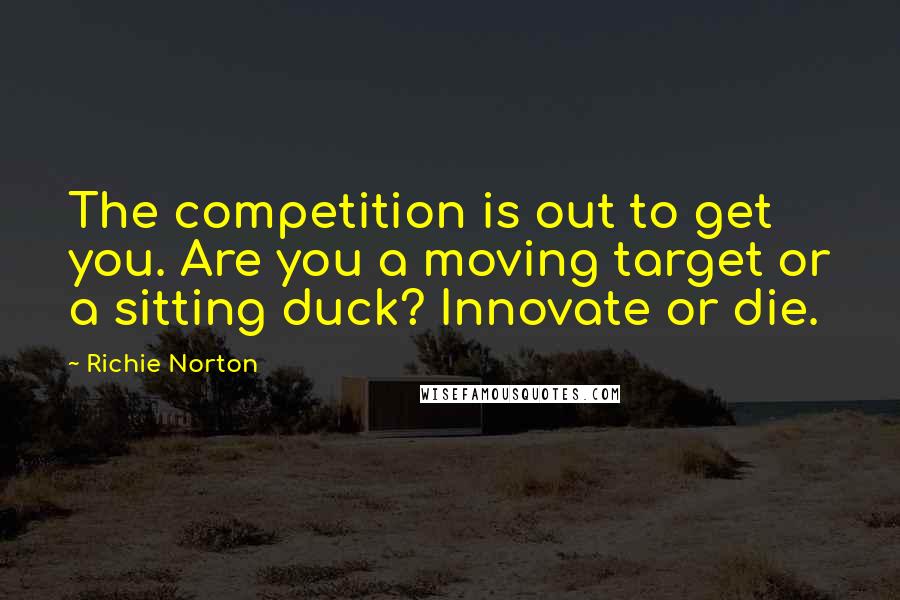 Richie Norton Quotes: The competition is out to get you. Are you a moving target or a sitting duck? Innovate or die.