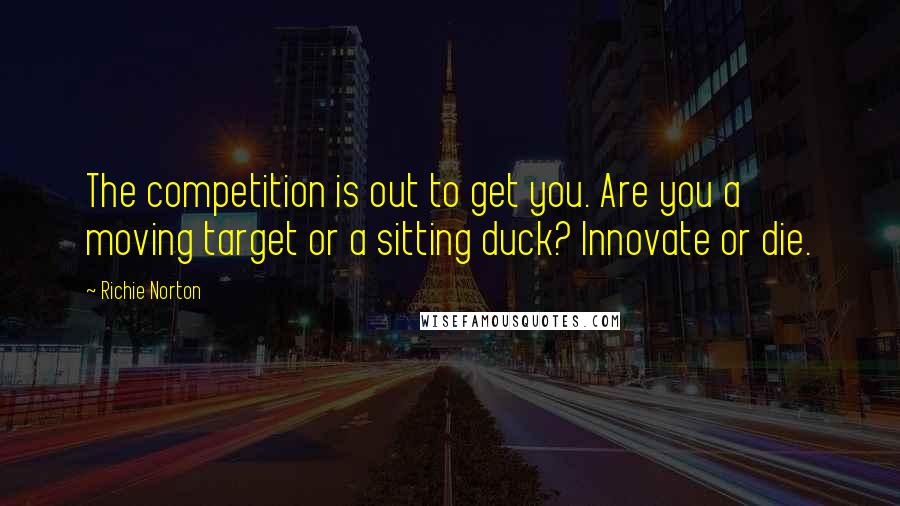 Richie Norton Quotes: The competition is out to get you. Are you a moving target or a sitting duck? Innovate or die.