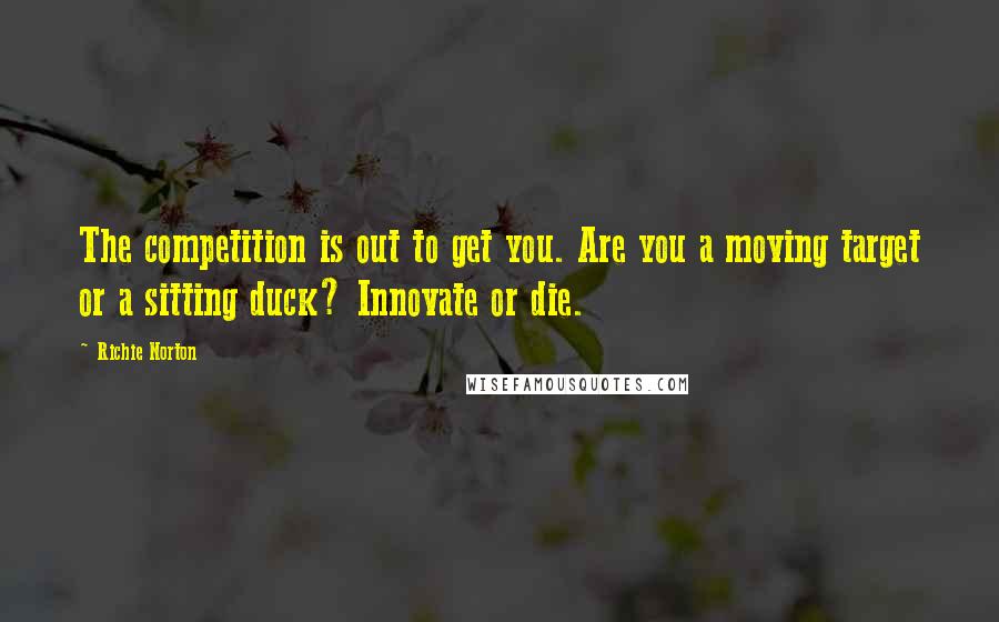 Richie Norton Quotes: The competition is out to get you. Are you a moving target or a sitting duck? Innovate or die.