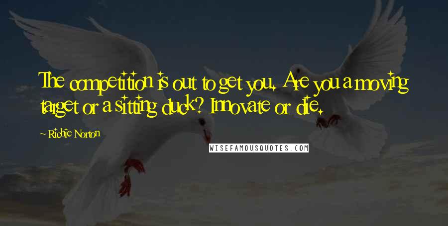 Richie Norton Quotes: The competition is out to get you. Are you a moving target or a sitting duck? Innovate or die.