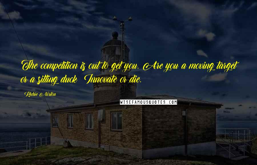 Richie Norton Quotes: The competition is out to get you. Are you a moving target or a sitting duck? Innovate or die.