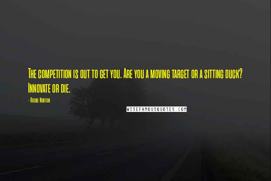 Richie Norton Quotes: The competition is out to get you. Are you a moving target or a sitting duck? Innovate or die.