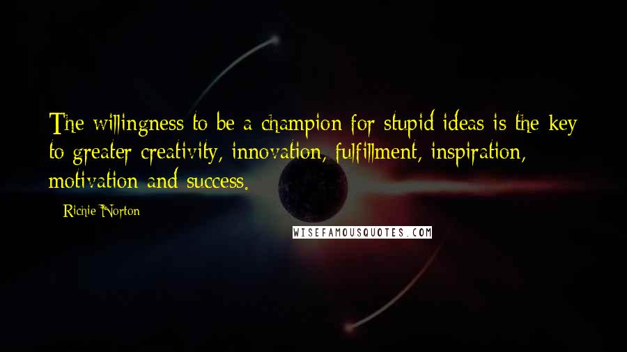 Richie Norton Quotes: The willingness to be a champion for stupid ideas is the key to greater creativity, innovation, fulfillment, inspiration, motivation and success.