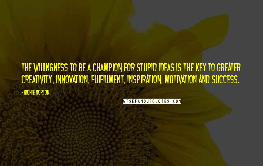 Richie Norton Quotes: The willingness to be a champion for stupid ideas is the key to greater creativity, innovation, fulfillment, inspiration, motivation and success.